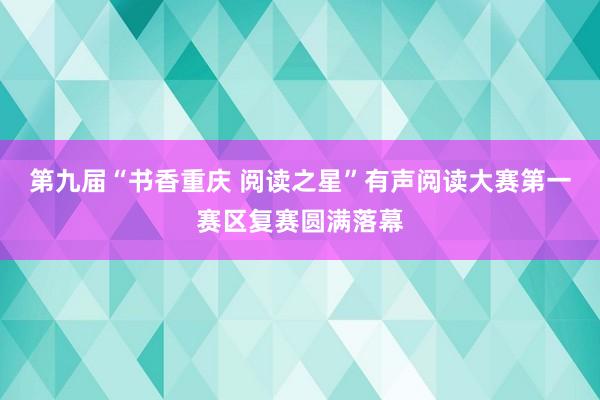 第九届“书香重庆 阅读之星”有声阅读大赛第一赛区复赛圆满落幕