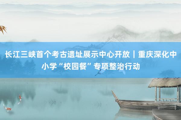 长江三峡首个考古遗址展示中心开放｜重庆深化中小学“校园餐”专项整治行动