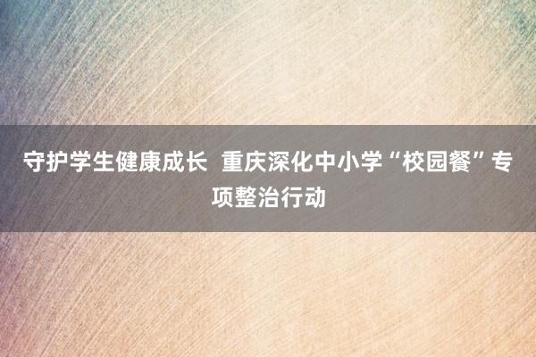 守护学生健康成长  重庆深化中小学“校园餐”专项整治行动