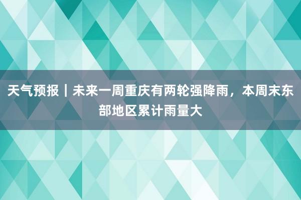 天气预报｜未来一周重庆有两轮强降雨，本周末东部地区累计雨量大