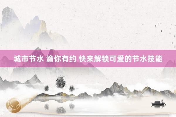 城市节水 渝你有约 快来解锁可爱的节水技能