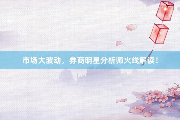 市场大波动，券商明星分析师火线解读！
