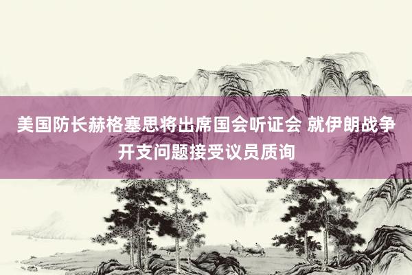 美国防长赫格塞思将出席国会听证会 就伊朗战争开支问题接受议员质询