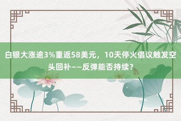 白银大涨逾3%重返58美元，10天停火倡议触发空头回补——反弹能否持续？